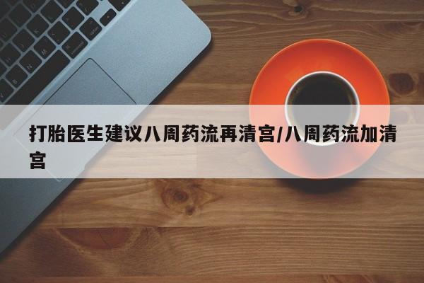网上买打胎药联系方式微信，打胎医生建议八周药流再清宫/八周药流加清宫