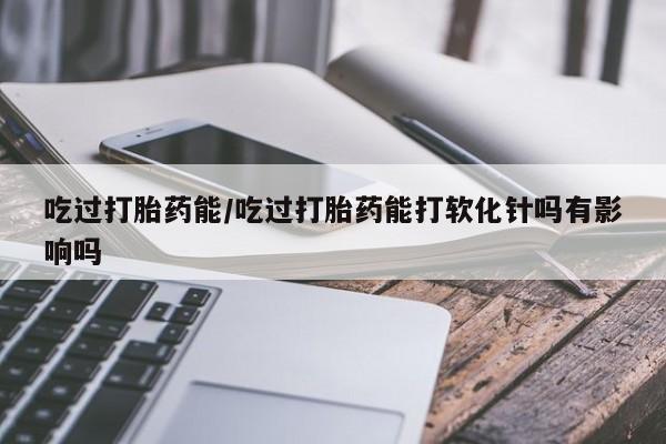 网上买打胎药联系方式微信，吃过打胎药能/吃过打胎药能打软化针吗有影响吗