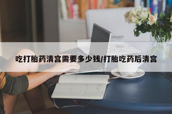 网上买打胎药联系方式微信，吃打胎药清宫需要多少钱/打胎吃药后清宫