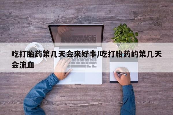 网上买打胎药联系方式微信，吃打胎药第几天会来好事/吃打胎药的第几天会流血
