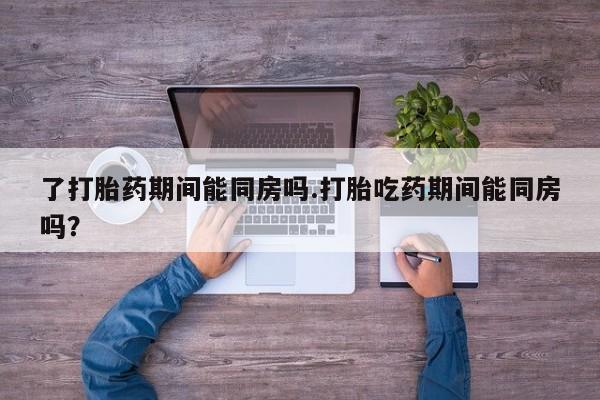 网上买打胎药联系方式微信，了打胎药期间能同房吗.打胎吃药期间能同房吗？