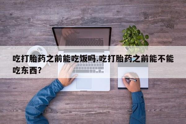 网上买打胎药联系方式微信，吃打胎药之前能吃饭吗.吃打胎药之前能不能吃东西？