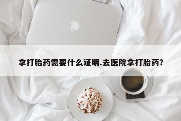 网上买打胎药联系方式微信，拿打胎药需要什么证明.去医院拿打胎药？