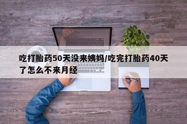 网上买打胎药联系方式微信，吃打胎药50天没来姨妈/吃完打胎药40天了怎么不来月经