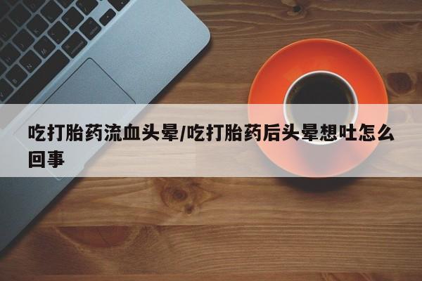 网上买打胎药联系方式微信，吃打胎药流血头晕/吃打胎药后头晕想吐怎么回事