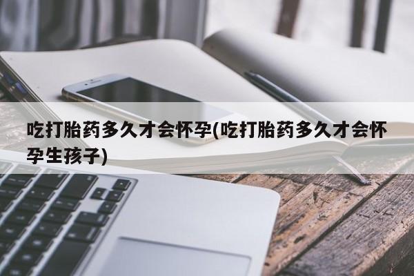 网上买打胎药联系方式微信，吃打胎药多久才会怀孕(吃打胎药多久才会怀孕生孩子)