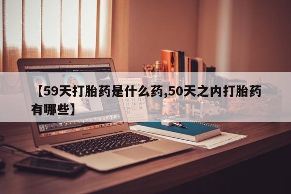 网上买打胎药联系方式微信，【59天打胎药是什么药,50天之内打胎药有哪些】