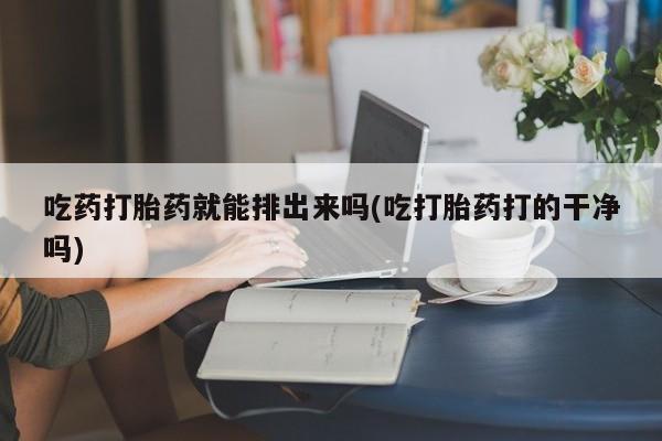 网上买打胎药联系方式微信，吃药打胎药就能排出来吗(吃打胎药打的干净吗)