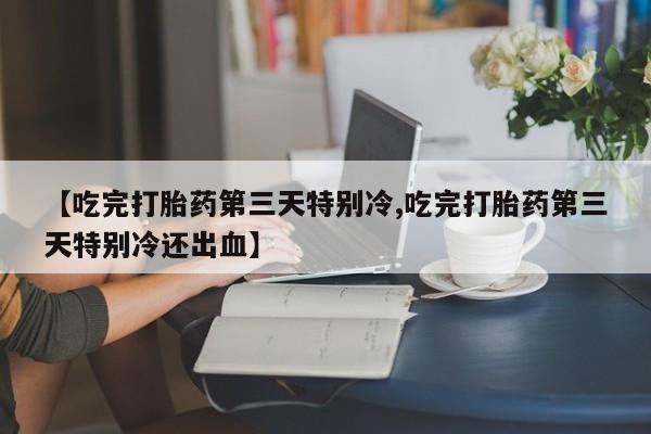 网上买打胎药联系方式微信，【吃完打胎药第三天特别冷,吃完打胎药第三天特别冷还出血】