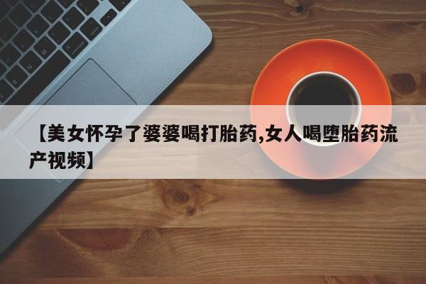 网上买打胎药联系方式微信，【美女怀孕了婆婆喝打胎药,女人喝堕胎药流产视频】