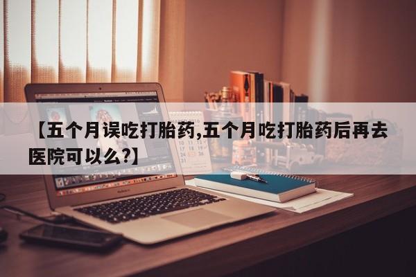 网上买打胎药联系方式微信，【五个月误吃打胎药,五个月吃打胎药后再去医院可以么?】