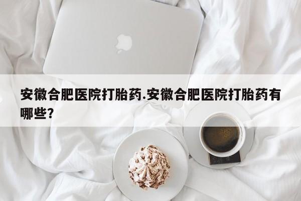 网上买打胎药联系方式微信，安徽合肥医院打胎药.安徽合肥医院打胎药有哪些？