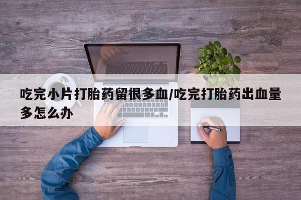 网上买打胎药联系方式微信，吃完小片打胎药留很多血/吃完打胎药出血量多怎么办