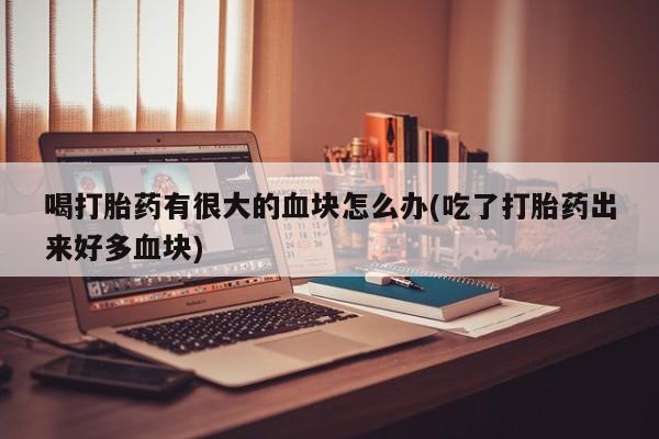 网上买打胎药联系方式微信，喝打胎药有很大的血块怎么办(吃了打胎药出来好多血块)