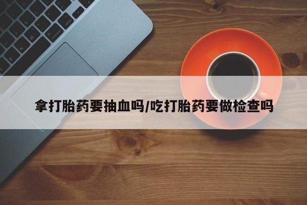 网上买打胎药联系方式微信，拿打胎药要抽血吗/吃打胎药要做检查吗