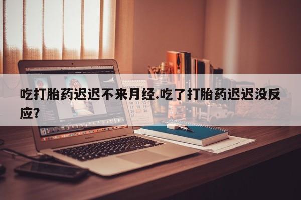 网上买打胎药联系方式微信，吃打胎药迟迟不来月经.吃了打胎药迟迟没反应？