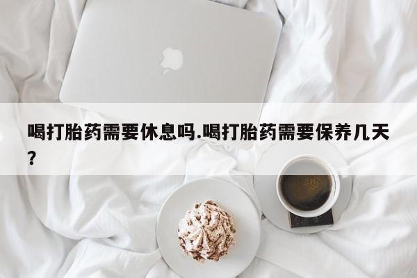 网上买打胎药联系方式微信，喝打胎药需要休息吗.喝打胎药需要保养几天？