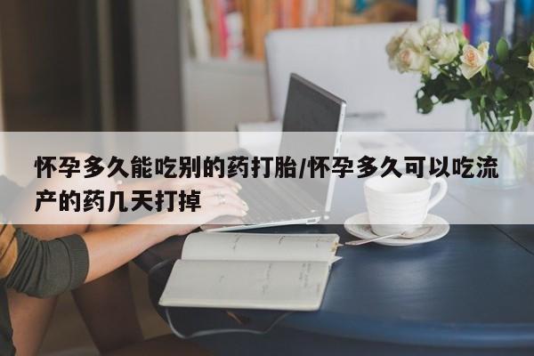 网上买打胎药联系方式微信，怀孕多久能吃别的药打胎/怀孕多久可以吃流产的药几天打掉