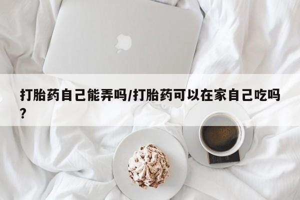 网上买打胎药联系方式微信，打胎药自己能弄吗/打胎药可以在家自己吃吗?