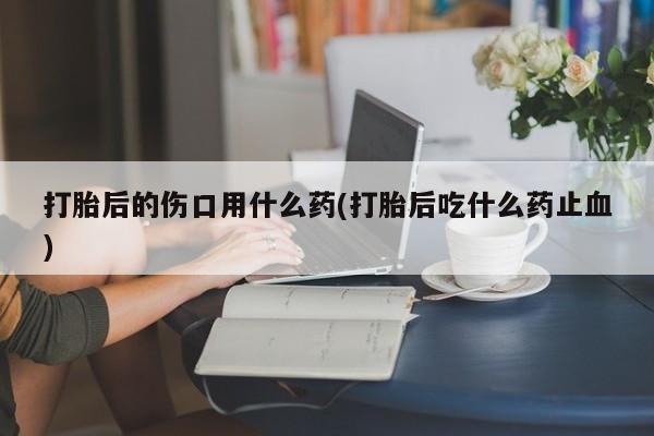 网上买打胎药联系方式微信，打胎后的伤口用什么药(打胎后吃什么药止血)