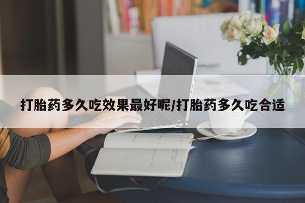 网上买打胎药联系方式微信，打胎药多久吃效果最好呢/打胎药多久吃合适