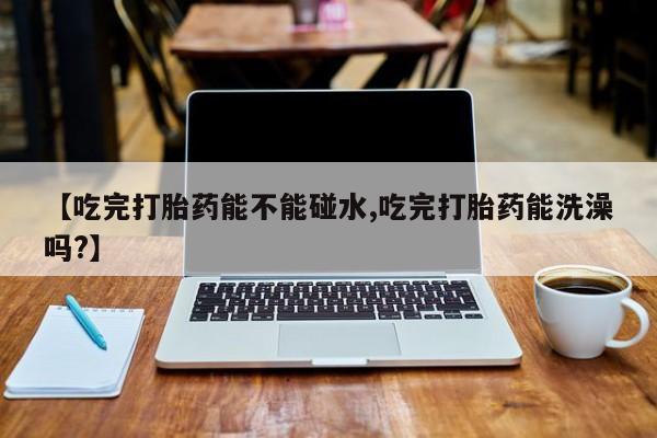 网上买打胎药联系方式微信，【吃完打胎药能不能碰水,吃完打胎药能洗澡吗?】