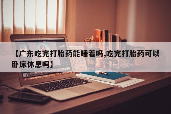 网上买打胎药联系方式微信，【广东吃完打胎药能睡着吗,吃完打胎药可以卧床休息吗】
