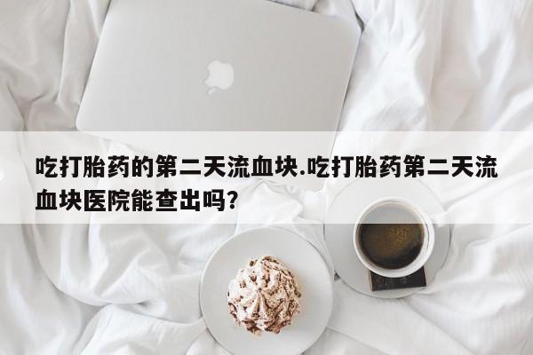 网上买打胎药联系方式微信，吃打胎药的第二天流血块.吃打胎药第二天流血块医院能查出吗？