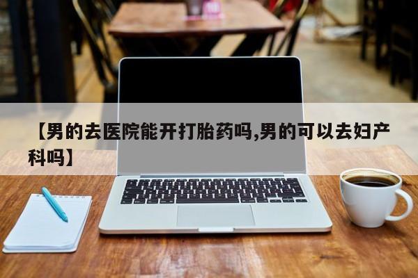 网上买打胎药联系方式微信，【男的去医院能开打胎药吗,男的可以去妇产科吗】