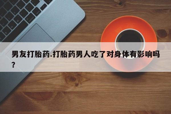 网上买打胎药联系方式微信，男友打胎药.打胎药男人吃了对身体有影响吗？
