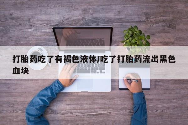网上买打胎药联系方式微信，打胎药吃了有褐色液体/吃了打胎药流出黑色血块
