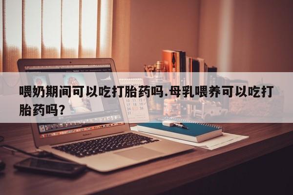 网上买打胎药联系方式微信，喂奶期间可以吃打胎药吗.母乳喂养可以吃打胎药吗？