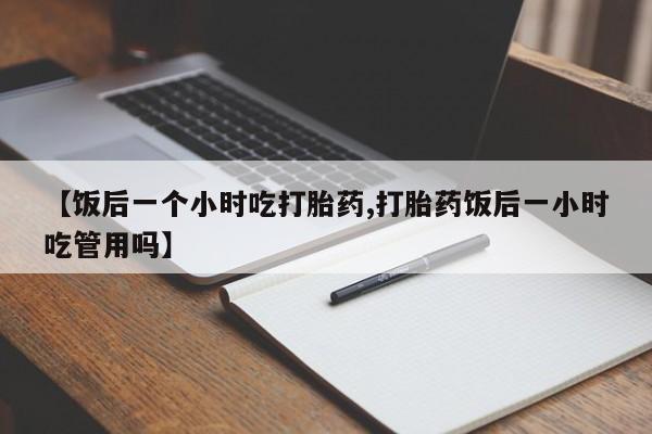 网上买打胎药联系方式微信，【饭后一个小时吃打胎药,打胎药饭后一小时吃管用吗】