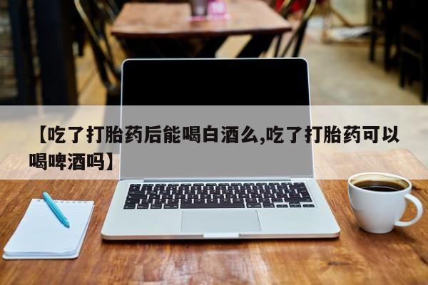 网上买打胎药联系方式微信，【吃了打胎药后能喝白酒么,吃了打胎药可以喝啤酒吗】