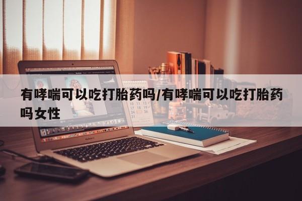 网上买打胎药联系方式微信，有哮喘可以吃打胎药吗/有哮喘可以吃打胎药吗女性
