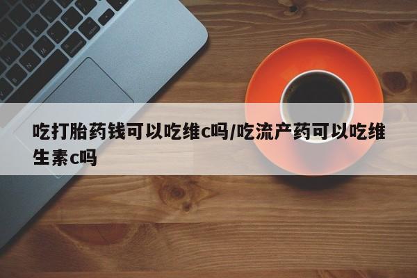 网上买打胎药联系方式微信，吃打胎药钱可以吃维c吗/吃流产药可以吃维生素c吗