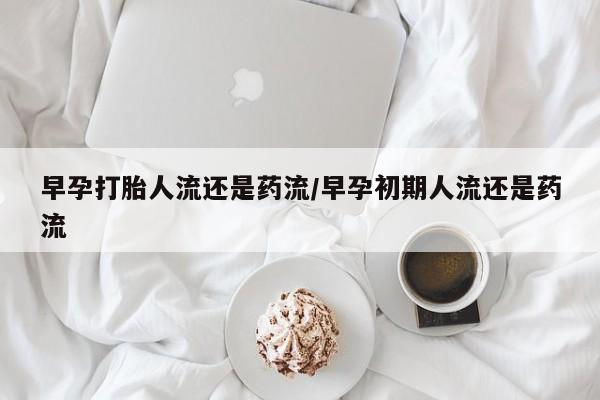 网上买打胎药联系方式微信，早孕打胎人流还是药流/早孕初期人流还是药流