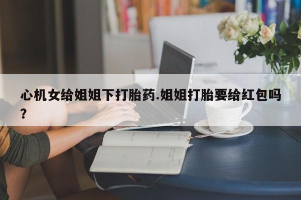 网上买打胎药联系方式微信，心机女给姐姐下打胎药.姐姐打胎要给红包吗？