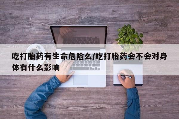 网上买打胎药联系方式微信，吃打胎药有生命危险么/吃打胎药会不会对身体有什么影响